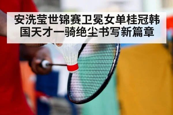 安洗莹世锦赛卫冕女单桂冠韩国天才一骑绝尘书写新篇章