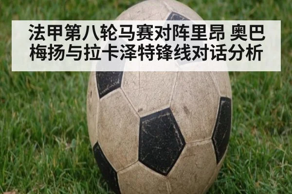 法甲第八轮马赛对阵里昂 奥巴梅扬与拉卡泽特锋线对话分析